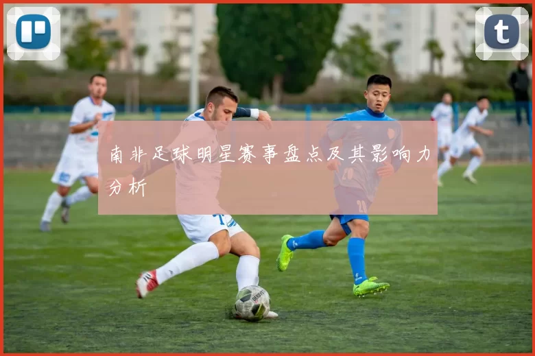 南非足球明星赛事盘点及其影响力分析
