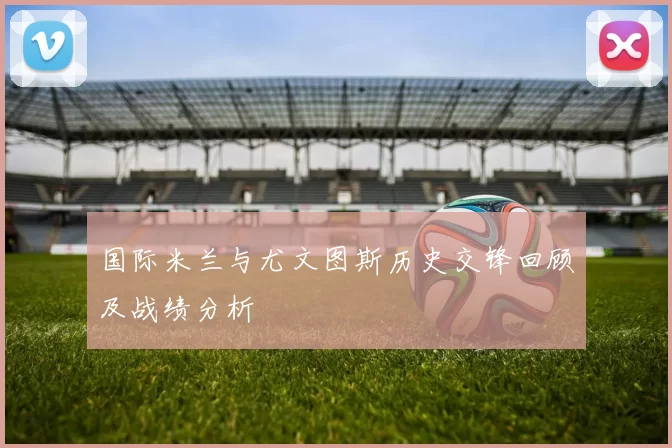 国际米兰与尤文图斯历史交锋回顾及战绩分析