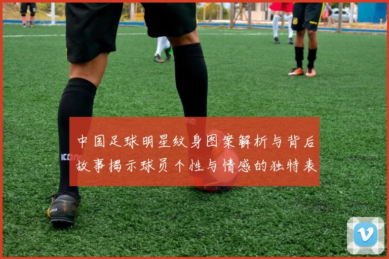 中国足球明星纹身图案解析与背后故事揭示球员个性与情感的独特表达