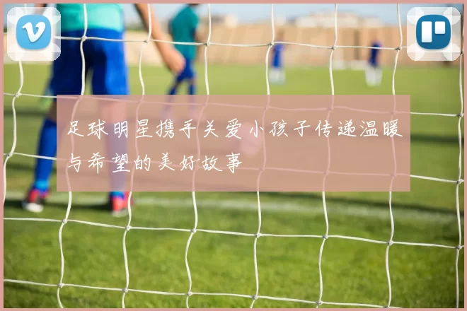足球明星携手关爱小孩子传递温暖与希望的美好故事