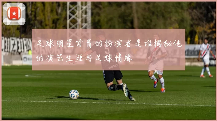 足球明星常青的扮演者是谁揭秘他的演艺生涯与足球情缘