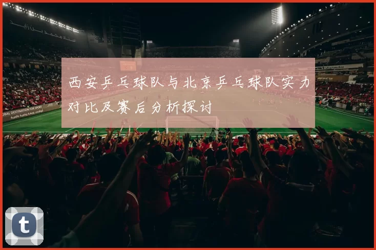 西安乒乓球队与北京乒乓球队实力对比及赛后分析探讨