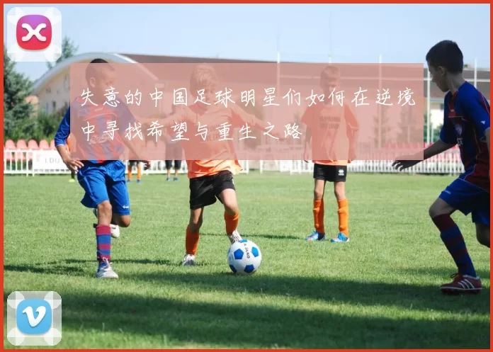 失意的中国足球明星们如何在逆境中寻找希望与重生之路