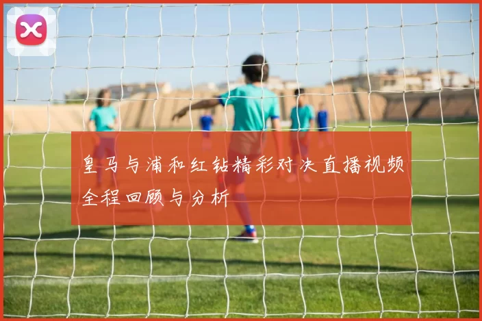 皇马与浦和红钻精彩对决直播视频全程回顾与分析