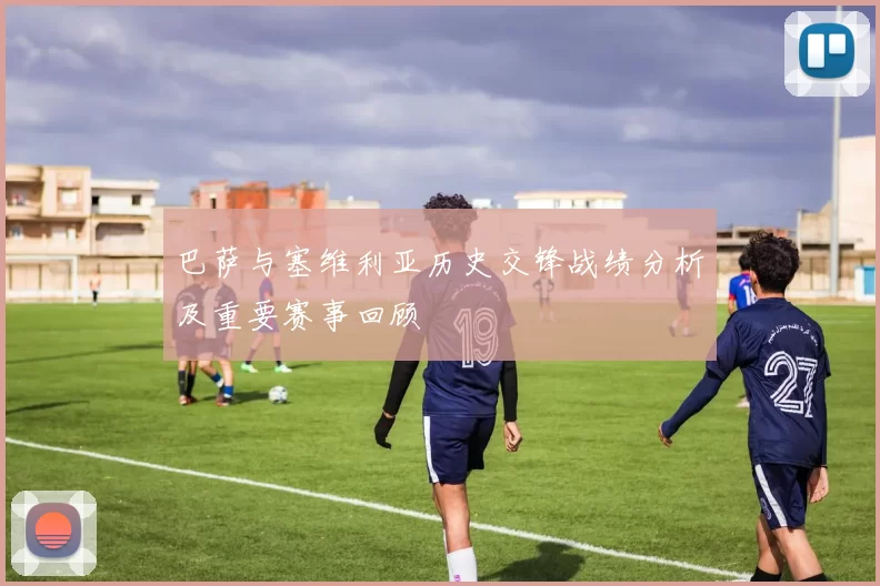巴萨与塞维利亚历史交锋战绩分析及重要赛事回顾
