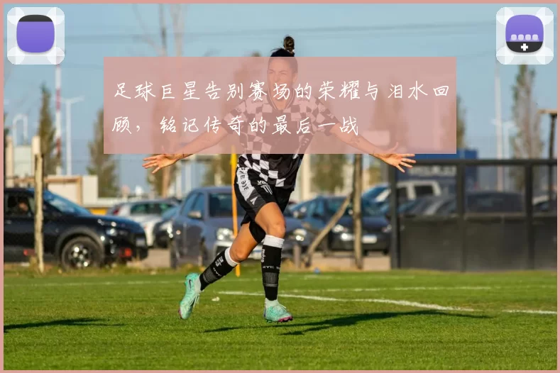 足球巨星告别赛场的荣耀与泪水回顾，铭记传奇的最后一战