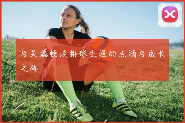 与吴磊畅谈排球生涯的点滴与成长之路
