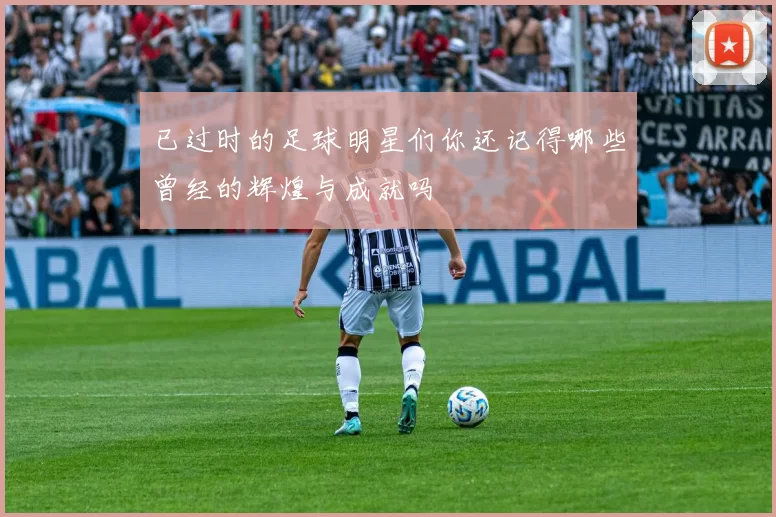 已过时的足球明星们你还记得哪些曾经的辉煌与成就吗