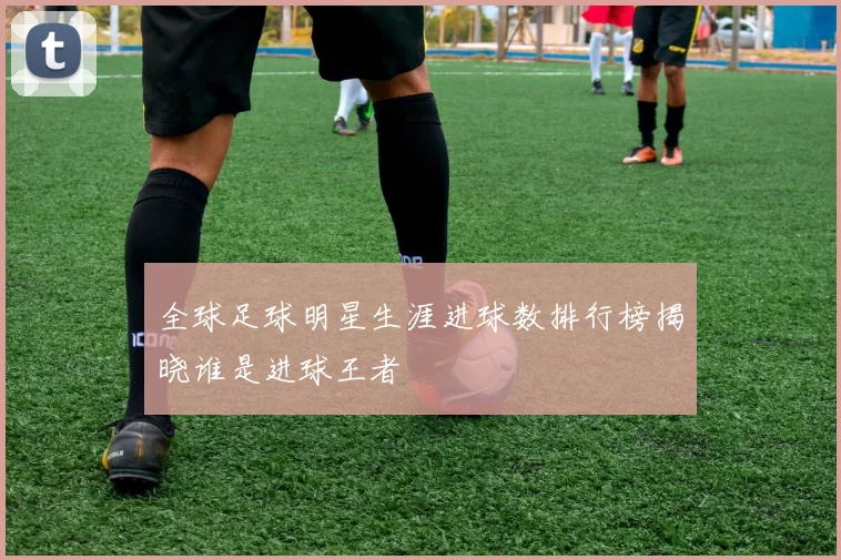 全球足球明星生涯进球数排行榜揭晓谁是进球王者