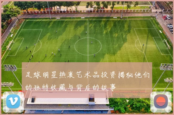 足球明星热衷艺术品投资揭秘他们的独特收藏与背后的故事