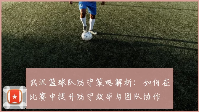 武汉篮球队防守策略解析：如何在比赛中提升防守效率与团队协作
