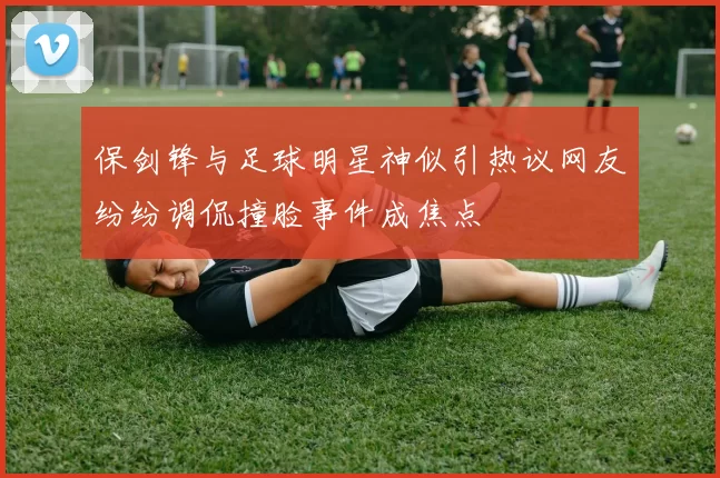 保剑锋与足球明星神似引热议网友纷纷调侃撞脸事件成焦点