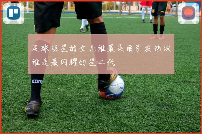 足球明星的女儿谁最美丽引发热议谁是最闪耀的星二代