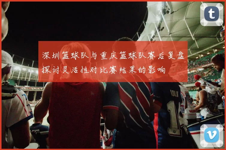 深圳篮球队与重庆篮球队赛后复盘探讨灵活性对比赛结果的影响