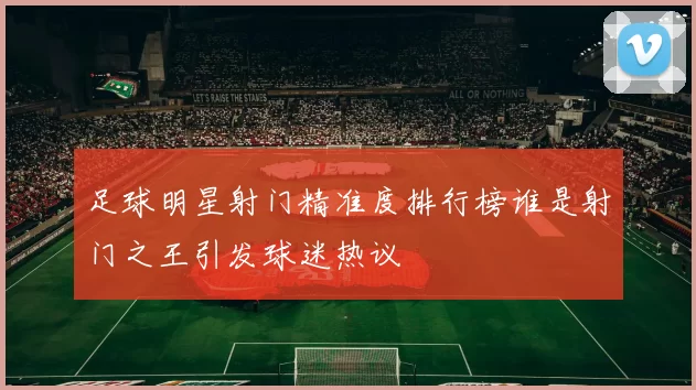 足球明星射门精准度排行榜谁是射门之王引发球迷热议