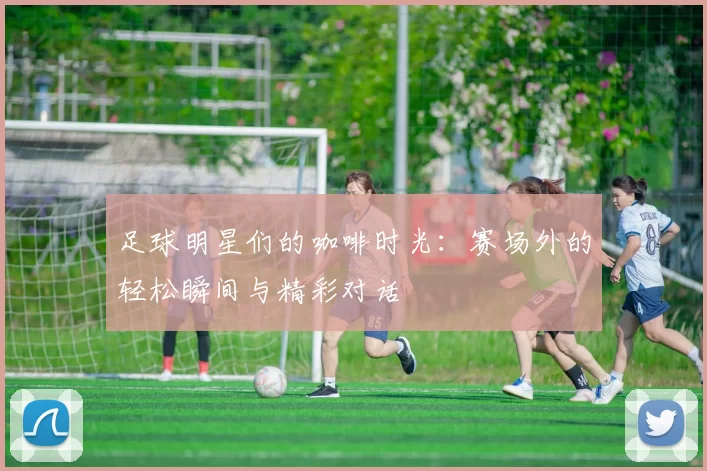 足球明星们的咖啡时光：赛场外的轻松瞬间与精彩对话