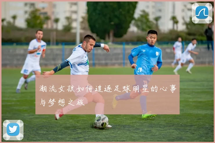 潮流女孩如何追逐足球明星的心事与梦想之旅