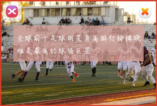 全球前十足球明星身高排行榜揭晓谁是最高的球场巨星