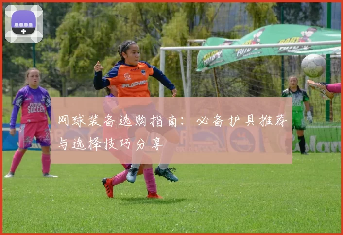 网球装备选购指南：必备护具推荐与选择技巧分享