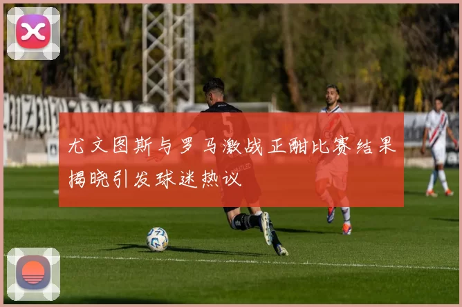 尤文图斯与罗马激战正酣比赛结果揭晓引发球迷热议