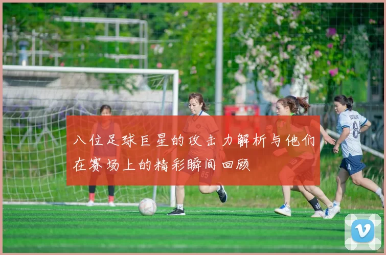 八位足球巨星的攻击力解析与他们在赛场上的精彩瞬间回顾