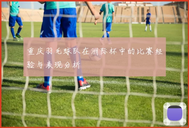 重庆羽毛球队在洲际杯中的比赛经验与表现分析