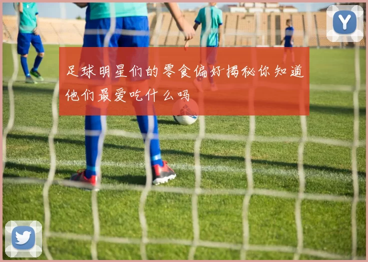 足球明星们的零食偏好揭秘你知道他们最爱吃什么吗