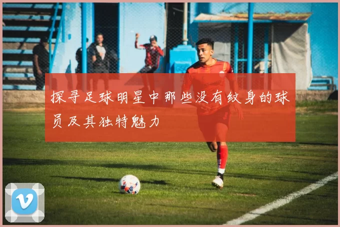探寻足球明星中那些没有纹身的球员及其独特魅力