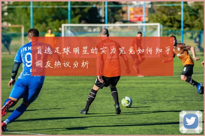 盲选足球明星的实力究竟如何知乎网友热议分析
