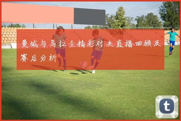 曼城与乌拉圭精彩对决直播回顾及赛后分析