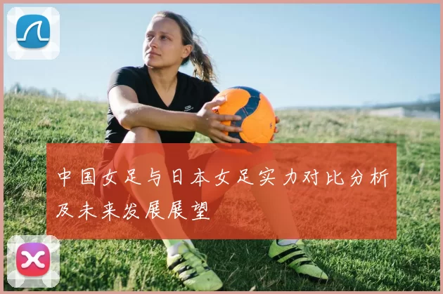 中国女足与日本女足实力对比分析及未来发展展望
