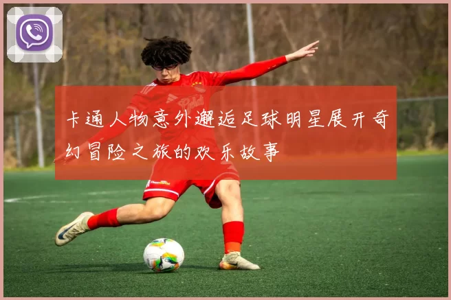 卡通人物意外邂逅足球明星展开奇幻冒险之旅的欢乐故事