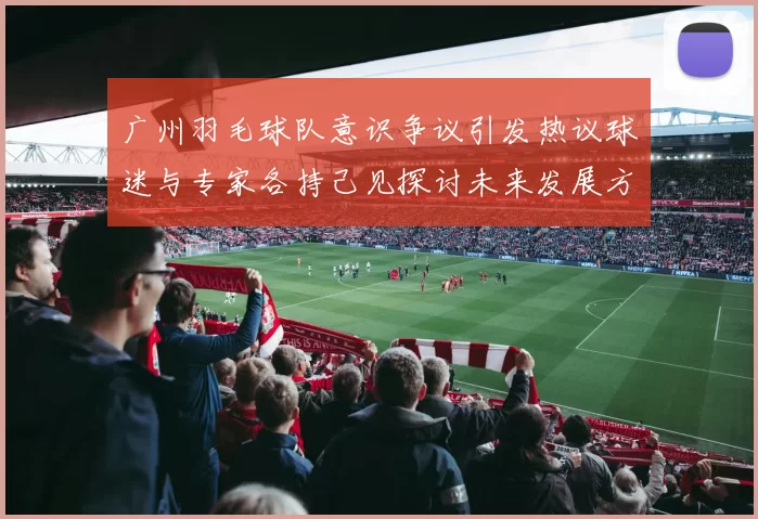 广州羽毛球队意识争议引发热议球迷与专家各持己见探讨未来发展方向