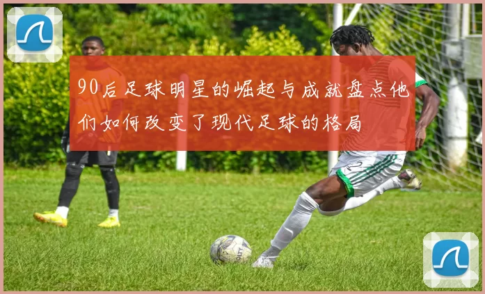 90后足球明星的崛起与成就盘点他们如何改变了现代足球的格局