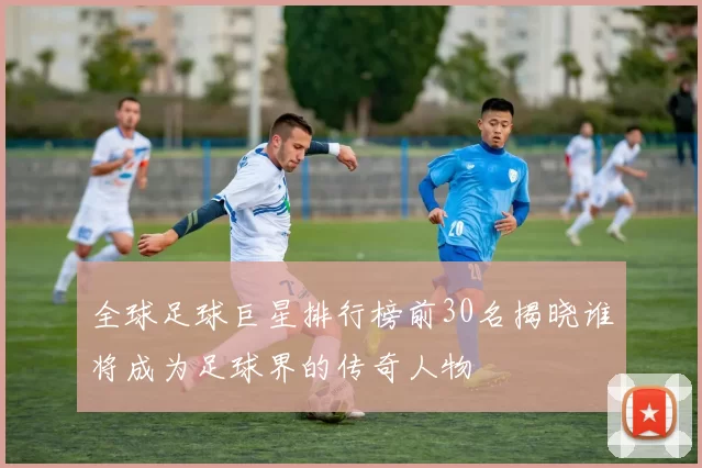 全球足球巨星排行榜前30名揭晓谁将成为足球界的传奇人物