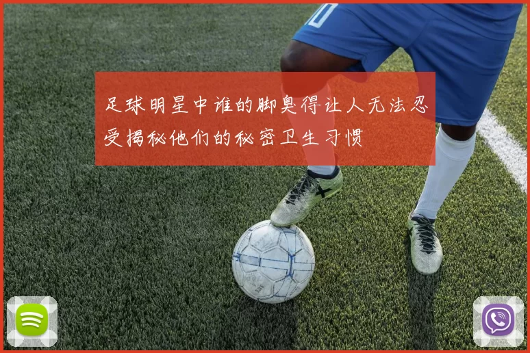 足球明星中谁的脚臭得让人无法忍受揭秘他们的秘密卫生习惯