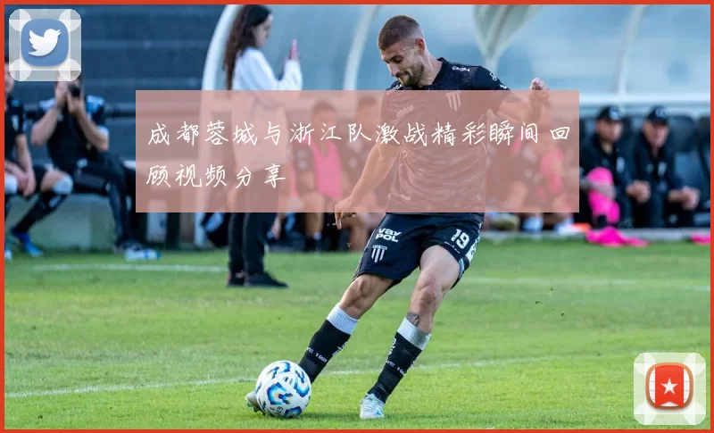 成都蓉城与浙江队激战精彩瞬间回顾视频分享