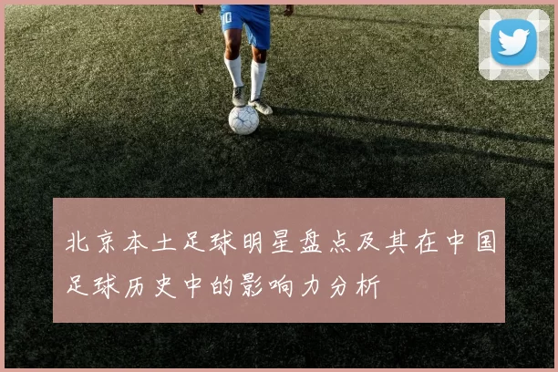 北京本土足球明星盘点及其在中国足球历史中的影响力分析