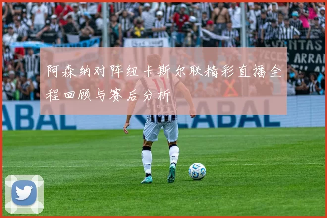 阿森纳对阵纽卡斯尔联精彩直播全程回顾与赛后分析