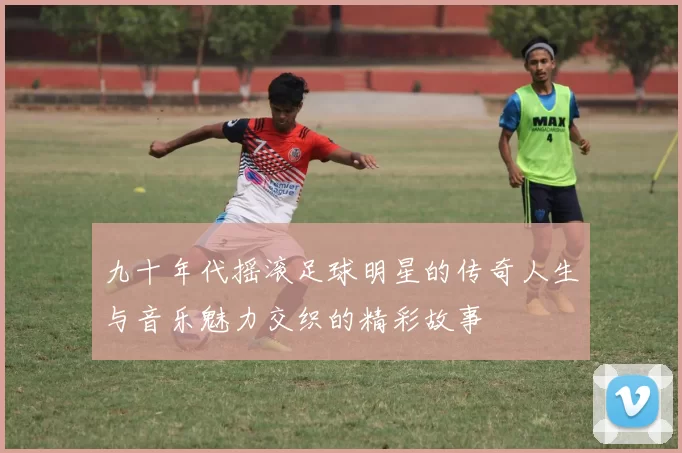 九十年代摇滚足球明星的传奇人生与音乐魅力交织的精彩故事