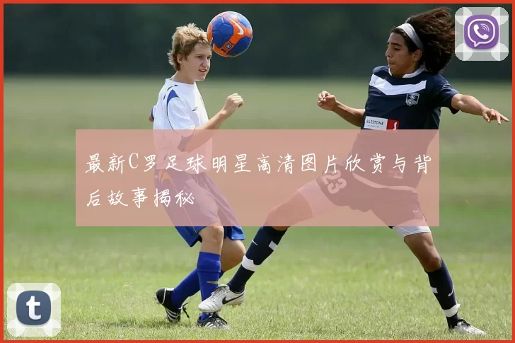 最新C罗足球明星高清图片欣赏与背后故事揭秘