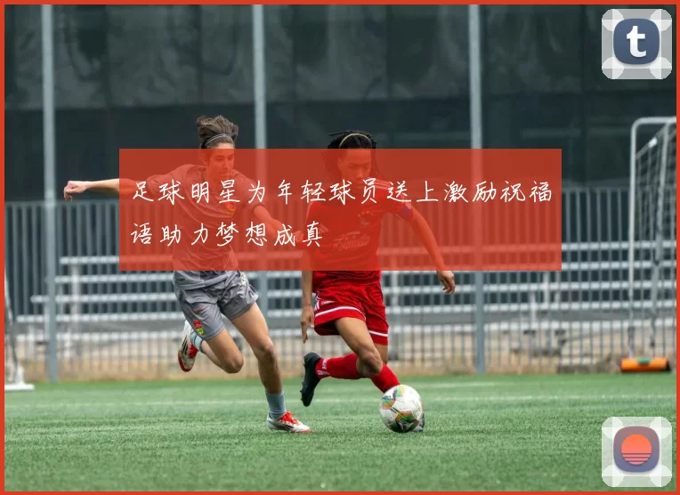 足球明星为年轻球员送上激励祝福语助力梦想成真