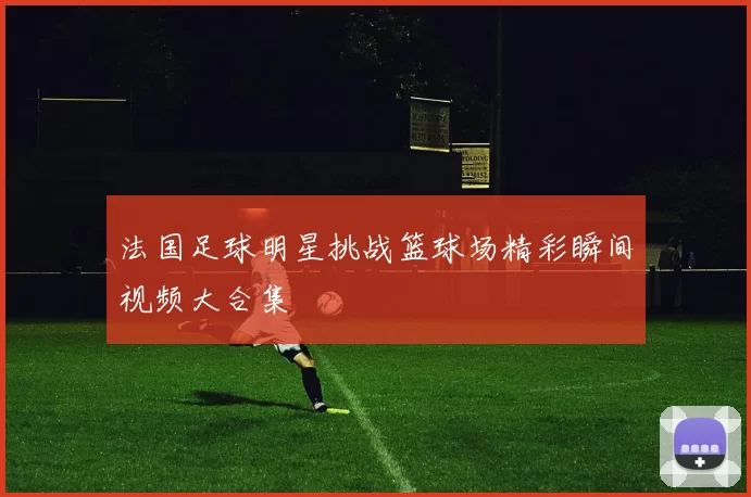 法国足球明星挑战篮球场精彩瞬间视频大合集