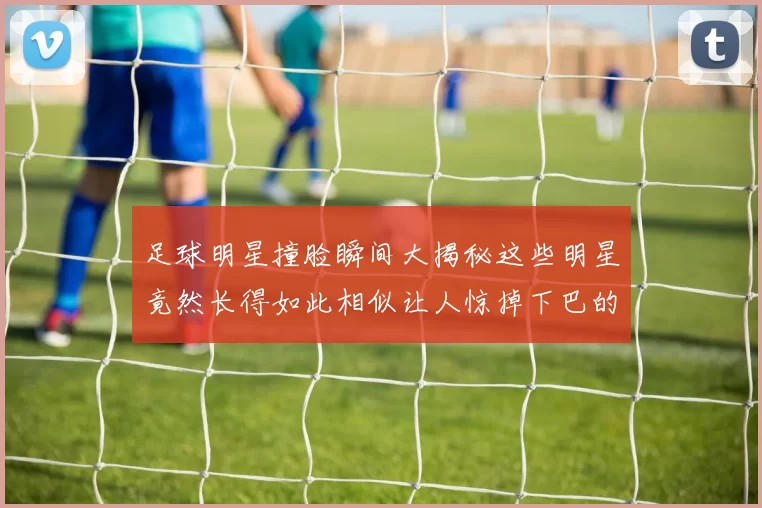 足球明星撞脸瞬间大揭秘这些明星竟然长得如此相似让人惊掉下巴的对比图