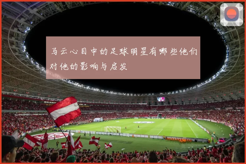 马云心目中的足球明星有哪些他们对他的影响与启发