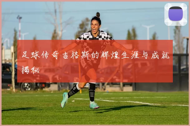 足球传奇吉格斯的辉煌生涯与成就揭秘