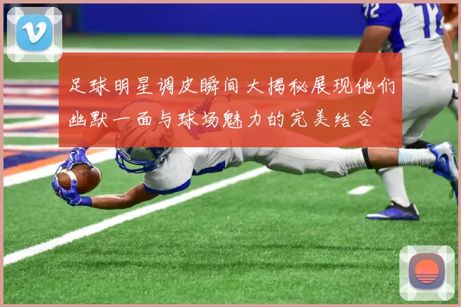 足球明星调皮瞬间大揭秘展现他们幽默一面与球场魅力的完美结合