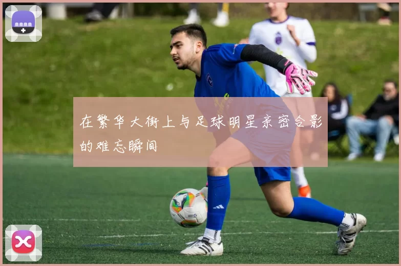 在繁华大街上与足球明星亲密合影的难忘瞬间