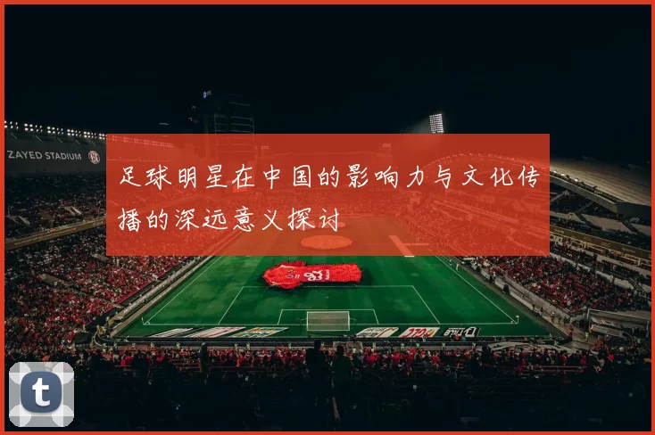 足球明星在中国的影响力与文化传播的深远意义探讨