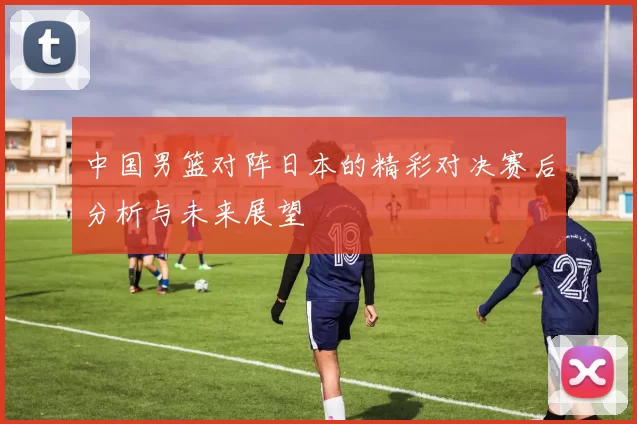 中国男篮对阵日本的精彩对决赛后分析与未来展望